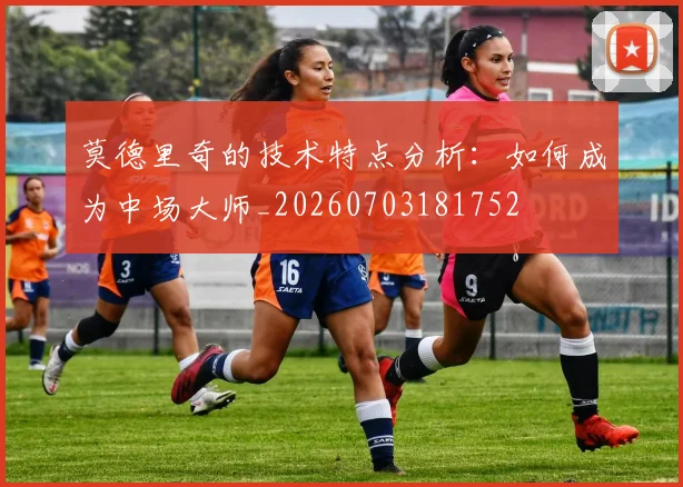 莫德里奇的技术特点分析:如何成为中场大师_20260703181752