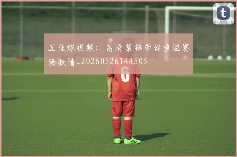 五佳球视频：高清集锦带你重温赛场激情_20260526144505