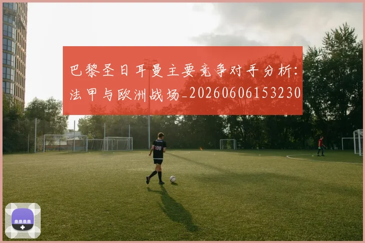 巴黎圣日耳曼主要竞争对手分析：法甲与欧洲战场_20260606153230