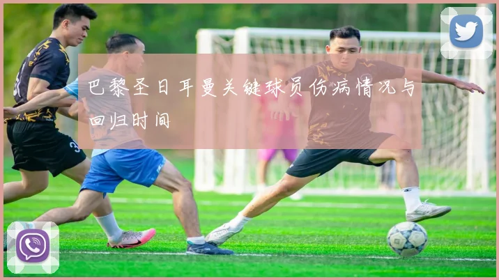 巴黎圣日耳曼关键球员伤病情况与回归时间