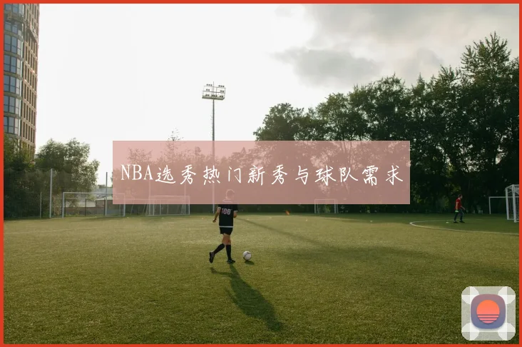 NBA选秀热门新秀与球队需求