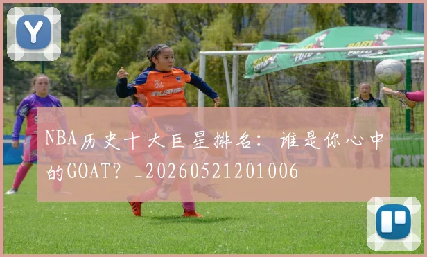 NBA历史十大巨星排名：谁是你心中的GOAT？_20260521201006