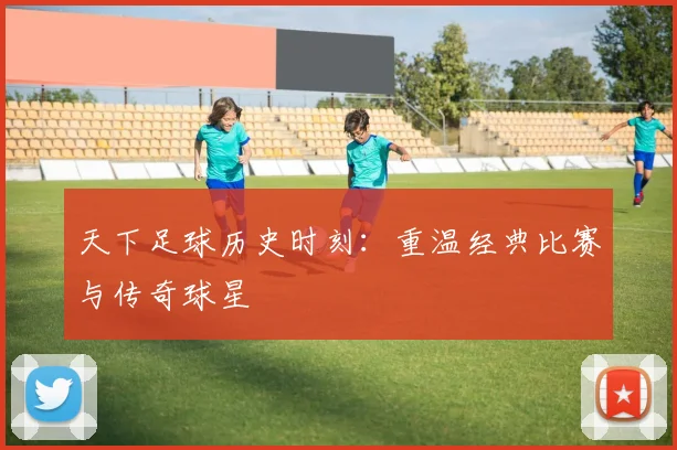 天下足球历史时刻:重温经典比赛与传奇球星
