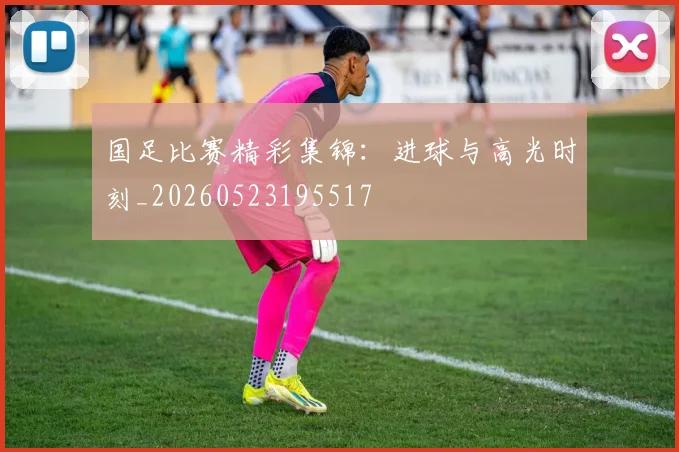 国足比赛精彩集锦：进球与高光时刻_20260523195517