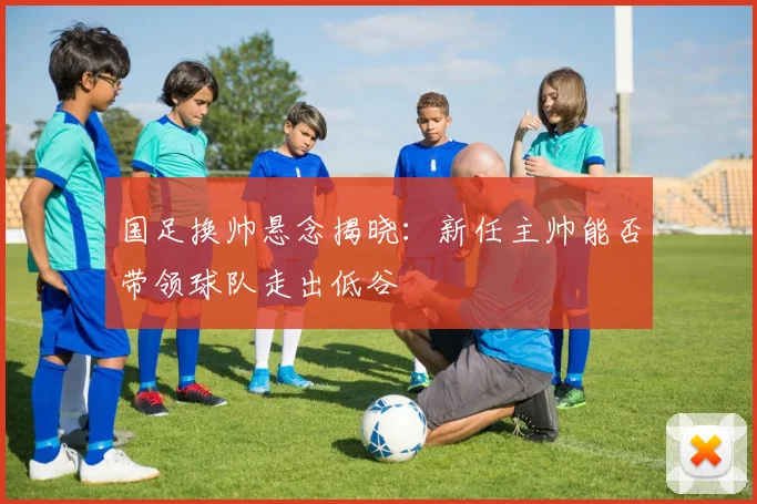 国足换帅悬念揭晓：新任主帅能否带领球队走出低谷