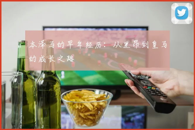 本泽马的早年经历:从里昂到皇马的成长之路