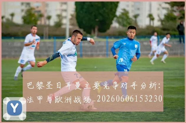 巴黎圣日耳曼主要竞争对手分析:法甲与欧洲战场_20260606153230