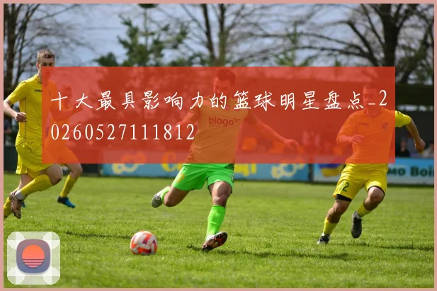 十大最具影响力的篮球明星盘点_20260527111812