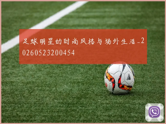 足球明星的时尚风格与场外生活_20260523200454