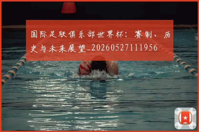 国际足联俱乐部世界杯：赛制、历史与未来展望_20260527111956