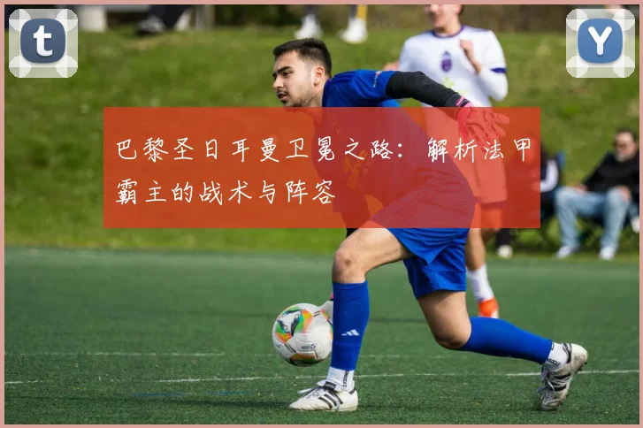 巴黎圣日耳曼卫冕之路:解析法甲霸主的战术与阵容