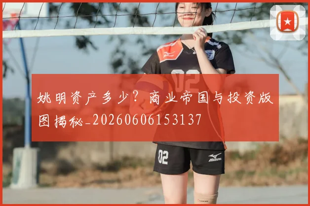 姚明资产多少？商业帝国与投资版图揭秘_20260606153137