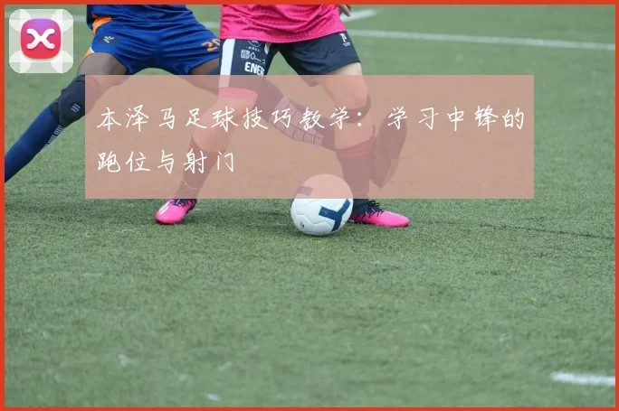 本泽马足球技巧教学:学习中锋的跑位与射门