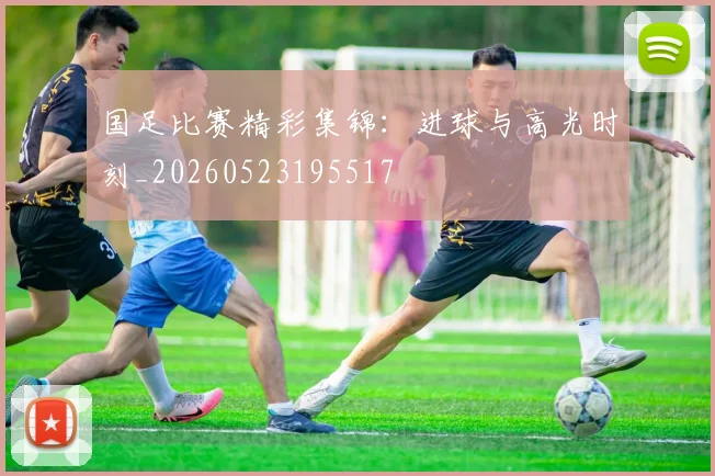 国足比赛精彩集锦:进球与高光时刻_20260523195517